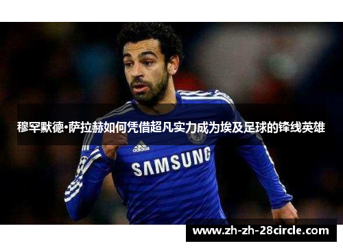 穆罕默德·萨拉赫如何凭借超凡实力成为埃及足球的锋线英雄