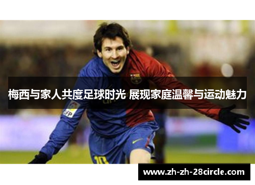 梅西与家人共度足球时光 展现家庭温馨与运动魅力 梅西与家人共度足球时光 展现家庭温馨与运动魅力