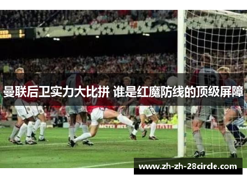 曼联后卫实力大比拼 谁是红魔防线的顶级屏障